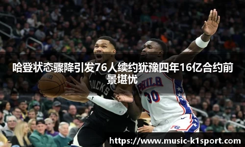 哈登状态骤降引发76人续约犹豫四年16亿合约前景堪忧